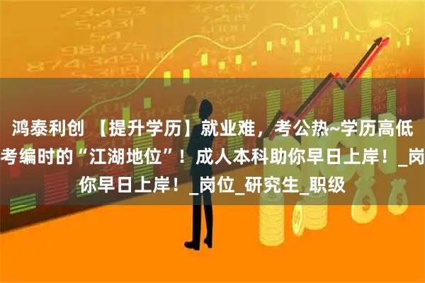 鸿泰利创 【提升学历】就业难,考公热~学历高低决定了你在考公考编时的“江湖地位”!成人本科助你早日上岸!_岗位_研究生_职级