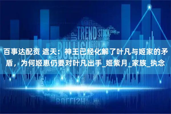 百事达配资 遮天：神王已经化解了叶凡与姬家的矛盾，为何姬惠仍要对叶凡出手_姬紫月_家族_执念