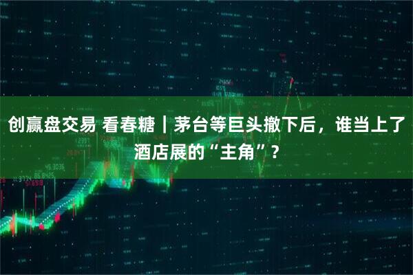 创赢盘交易 看春糖｜茅台等巨头撤下后，谁当上了酒店展的“主角”？