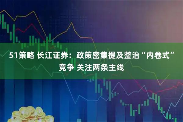 51策略 长江证券：政策密集提及整治“内卷式”竞争 关注两条主线