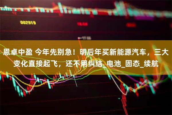 恩卓中盈 今年先别急!明后年买新能源汽车,三大变化直接起飞,还不用纠结_电池_固态_续航
