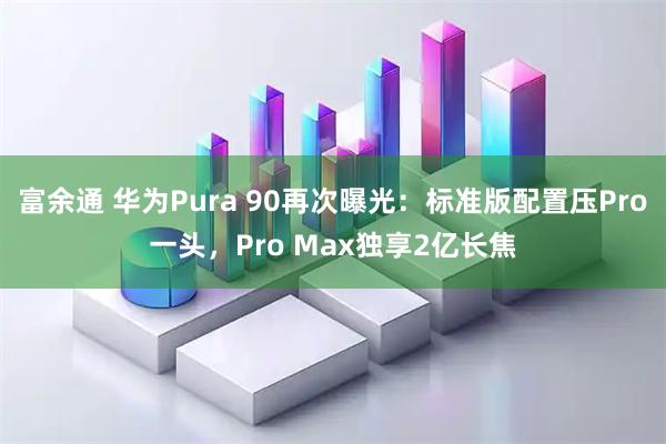 富余通 华为Pura 90再次曝光：标准版配置压Pro一头，Pro Max独享2亿长焦