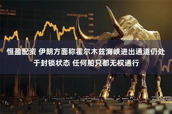 恒盈配资 伊朗方面称霍尔木兹海峡进出通道仍处于封锁状态 任何船只都无权通行
