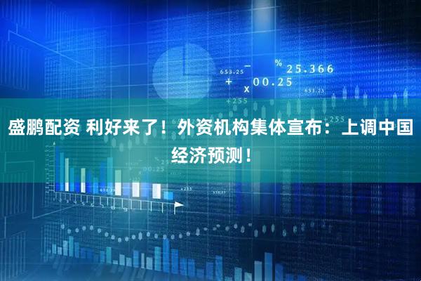 盛鹏配资 利好来了！外资机构集体宣布：上调中国经济预测！