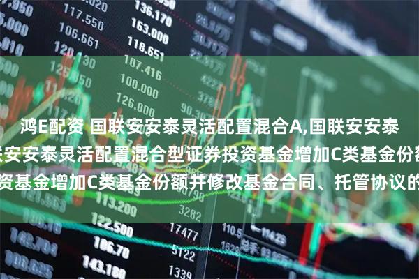 鸿E配资 国联安安泰灵活配置混合A,国联安安泰灵活配置混合C 关于国联安安泰灵活配置混合型证券投资基金增加C类基金份额并修改基金合同、托管协议的公告