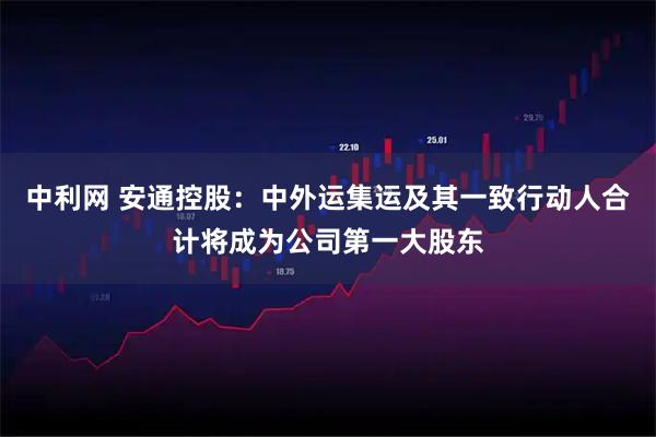 中利网 安通控股：中外运集运及其一致行动人合计将成为公司第一大股东