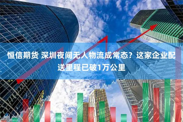 恒信期货 深圳夜间无人物流成常态？这家企业配送里程已破1万公里
