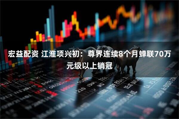 宏益配资 江淮项兴初：尊界连续8个月蝉联70万元级以上销冠