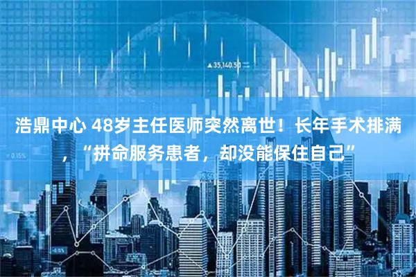 浩鼎中心 48岁主任医师突然离世！长年手术排满，“拼命服务患者，却没能保住自己”