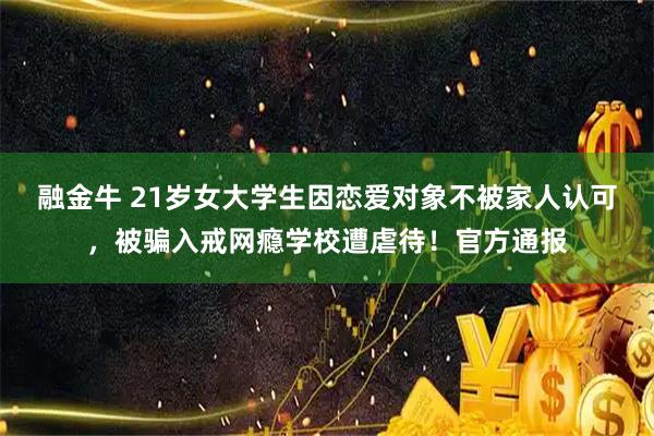 融金牛 21岁女大学生因恋爱对象不被家人认可,被骗入戒网瘾学校遭虐待!官方通报
