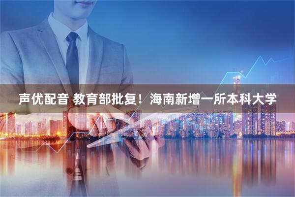 声优配音 教育部批复！海南新增一所本科大学