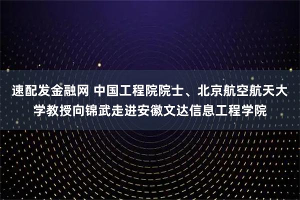 速配发金融网 中国工程院院士、北京航空航天大学教授向锦武走进安徽文达信息工程学院