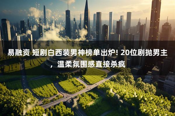 易融资 短剧白西装男神榜单出炉! 20位剧抛男主，温柔氛围感直接杀疯