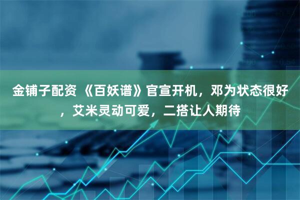 金铺子配资 《百妖谱》官宣开机，邓为状态很好，艾米灵动可爱，二搭让人期待