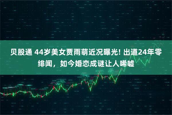 贝股通 44岁美女贾雨萌近况曝光! 出道24年零绯闻，如今婚恋成谜让人唏嘘