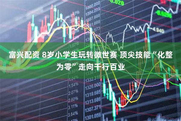 富兴配资 8岁小学生玩转微世赛 顶尖技能“化整为零”走向千行百业