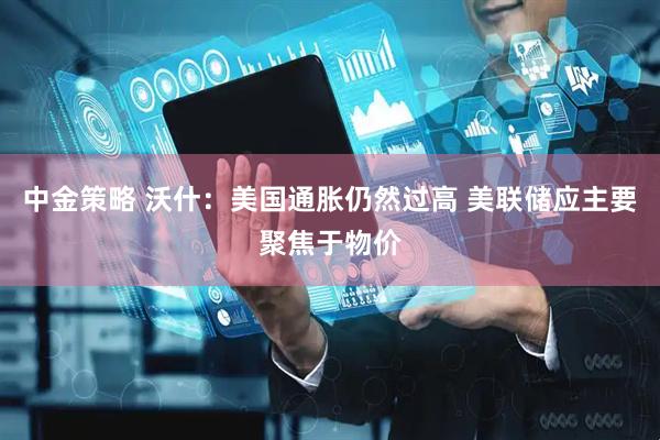 中金策略 沃什：美国通胀仍然过高 美联储应主要聚焦于物价