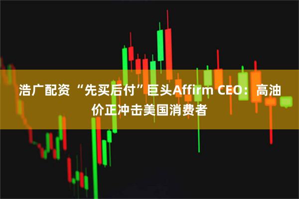 浩广配资 “先买后付”巨头Affirm CEO：高油价正冲击美国消费者