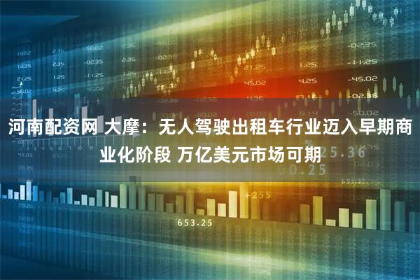 河南配资网 大摩：无人驾驶出租车行业迈入早期商业化阶段 万亿美元市场可期